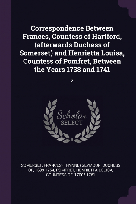 Correspondence Between Frances, Countess of Hartford, (afterwards Duchess of Somerset) and Henrietta Louisa, Countess of Pomfret, Between the Years 1738 and 1741