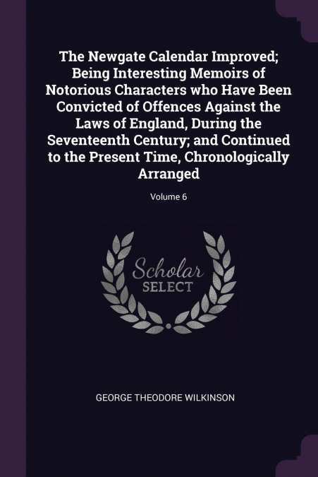 The Newgate Calendar Improved; Being Interesting Memoirs of Notorious Characters who Have Been Convicted of Offences Against the Laws of England, During the Seventeenth Century; and Continued to the P