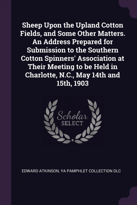 Sheep Upon the Upland Cotton Fields, and Some Other Matters. An Address Prepared for Submission to the Southern Cotton Spinners’ Association at Their Meeting to be Held in Charlotte, N.C., May 14th an