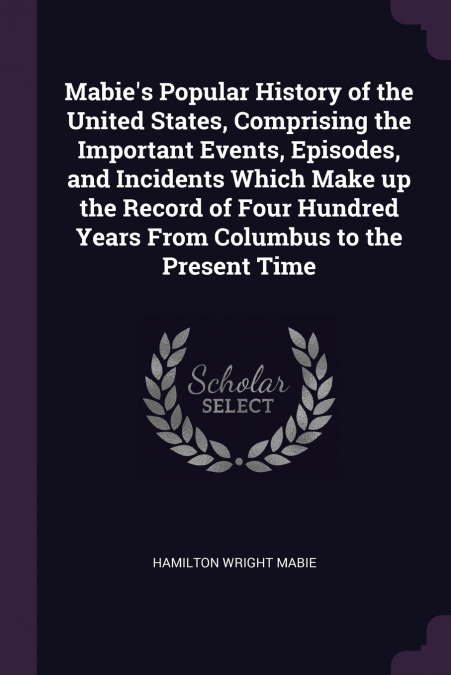 Mabie’s Popular History of the United States, Comprising the Important Events, Episodes, and Incidents Which Make up the Record of Four Hundred Years From Columbus to the Present Time