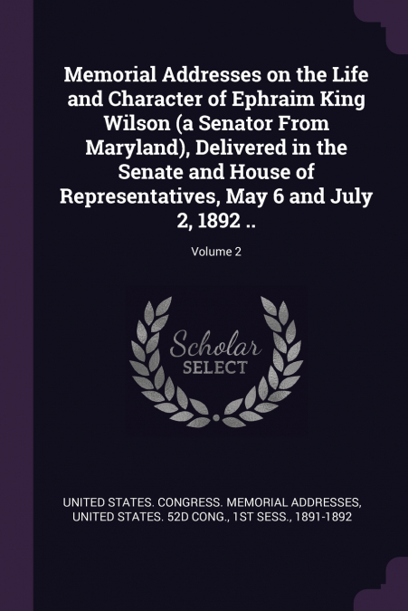 Memorial Addresses on the Life and Character of Ephraim King Wilson (a Senator From Maryland), Delivered in the Senate and House of Representatives, May 6 and July 2, 1892 ..; Volume 2