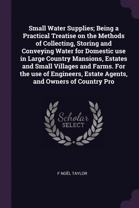 Small Water Supplies; Being a Practical Treatise on the Methods of Collecting, Storing and Conveying Water for Domestic use in Large Country Mansions, Estates and Small Villages and Farms. For the use