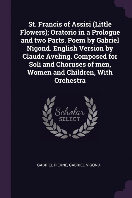 St. Francis of Assisi (Little Flowers); Oratorio in a Prologue and two Parts. Poem by Gabriel Nigond. English Version by Claude Aveling. Composed for Soli and Choruses of men, Women and Children, With