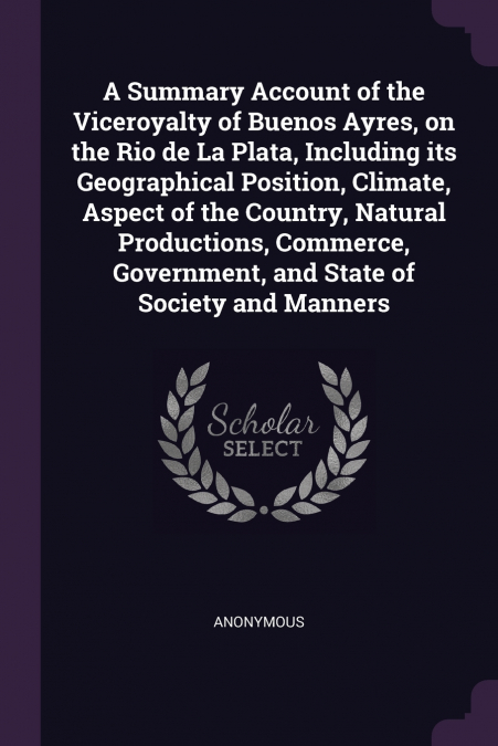 A Summary Account of the Viceroyalty of Buenos Ayres, on the Rio de La Plata, Including its Geographical Position, Climate, Aspect of the Country, Natural Productions, Commerce, Government, and State 