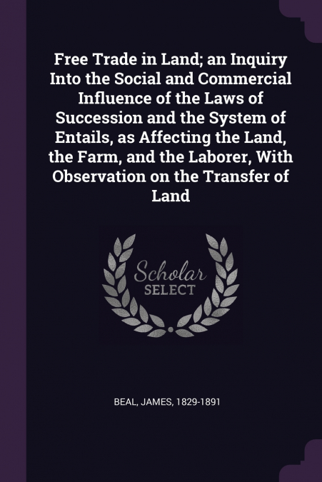 Free Trade in Land; an Inquiry Into the Social and Commercial Influence of the Laws of Succession and the System of Entails, as Affecting the Land, the Farm, and the Laborer, With Observation on the T