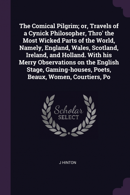 The Comical Pilgrim; or, Travels of a Cynick Philosopher, Thro’ the Most Wicked Parts of the World, Namely, England, Wales, Scotland, Ireland, and Holland. With his Merry Observations on the English S