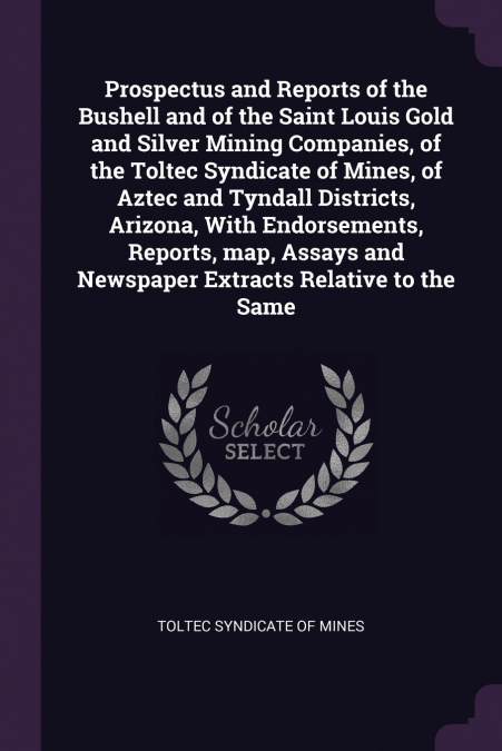 Prospectus and Reports of the Bushell and of the Saint Louis Gold and Silver Mining Companies, of the Toltec Syndicate of Mines, of Aztec and Tyndall Districts, Arizona, With Endorsements, Reports, ma