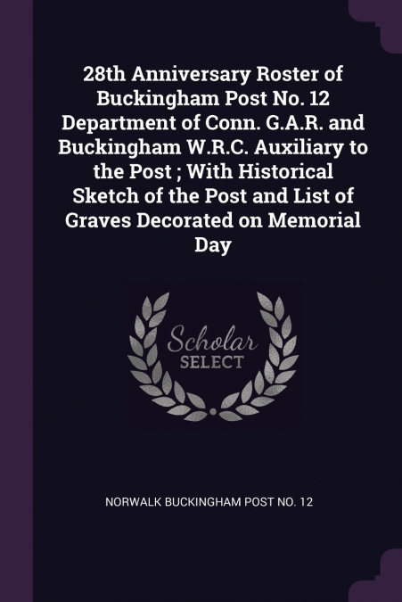 28th Anniversary Roster of Buckingham Post No. 12 Department of Conn. G.A.R. and Buckingham W.R.C. Auxiliary to the Post ; With Historical Sketch of the Post and List of Graves Decorated on Memorial D
