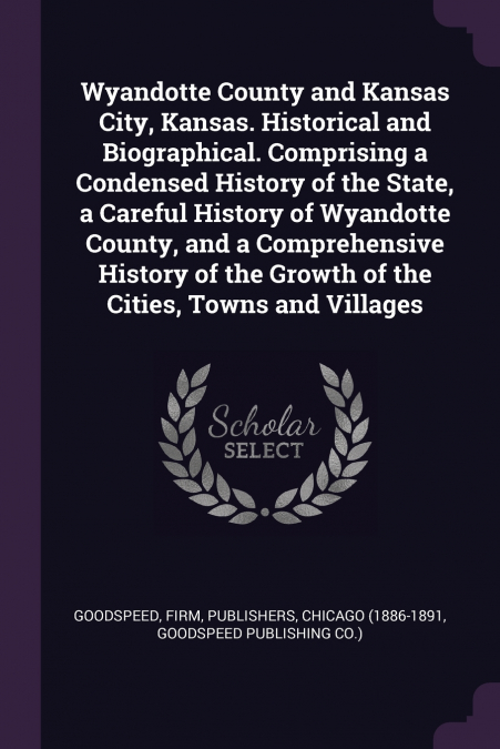 Wyandotte County and Kansas City, Kansas. Historical and Biographical. Comprising a Condensed History of the State, a Careful History of Wyandotte County, and a Comprehensive History of the Growth of 