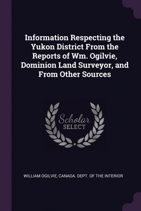 Information Respecting the Yukon District From the Reports of Wm. Ogilvie, Dominion Land Surveyor, and From Other Sources