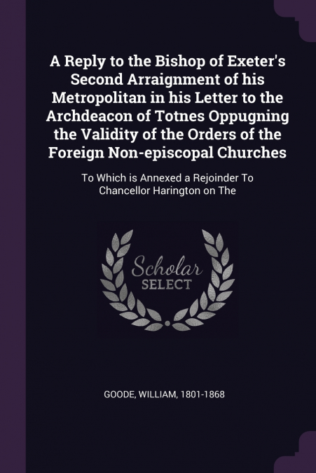A Reply to the Bishop of Exeter’s Second Arraignment of his Metropolitan in his Letter to the Archdeacon of Totnes Oppugning the Validity of the Orders of the Foreign Non-episcopal Churches
