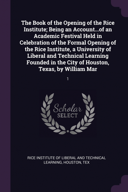 The Book of the Opening of the Rice Institute; Being an Account...of an Academic Festival Held in Celebration of the Formal Opening of the Rice Institute, a University of Liberal and Technical Learnin
