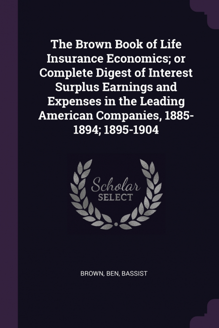 The Brown Book of Life Insurance Economics; or Complete Digest of Interest Surplus Earnings and Expenses in the Leading American Companies, 1885-1894; 1895-1904