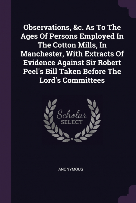 Observations, &c. As To The Ages Of Persons Employed In The Cotton Mills, In Manchester, With Extracts Of Evidence Against Sir Robert Peel’s Bill Taken Before The Lord’s Committees