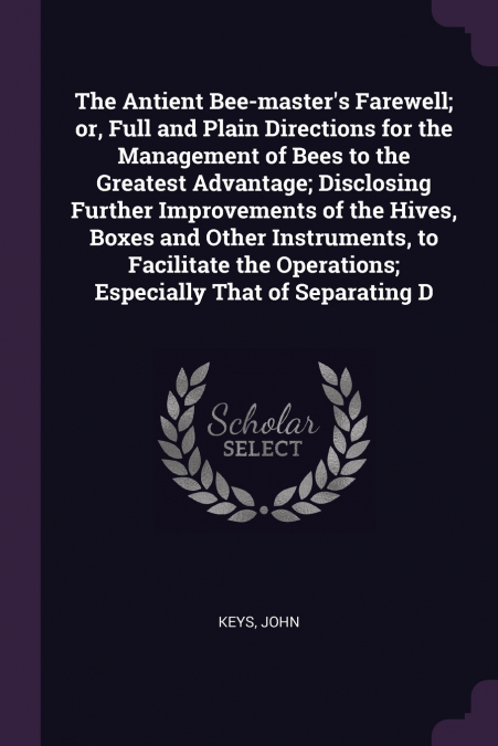 The Antient Bee-master’s Farewell; or, Full and Plain Directions for the Management of Bees to the Greatest Advantage; Disclosing Further Improvements of the Hives, Boxes and Other Instruments, to Fac