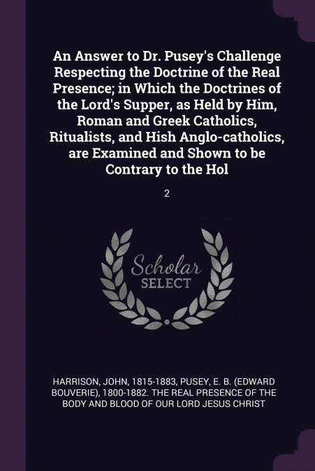 An Answer to Dr. Pusey’s Challenge Respecting the Doctrine of the Real Presence; in Which the Doctrines of the Lord’s Supper, as Held by Him, Roman and Greek Catholics, Ritualists, and Hish Anglo-cath