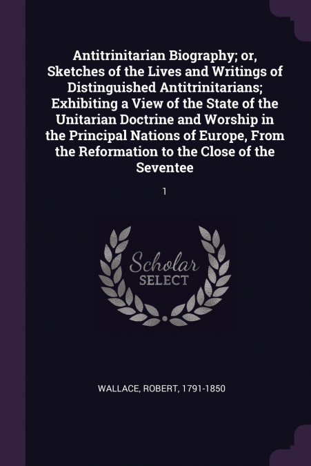Antitrinitarian Biography; or, Sketches of the Lives and Writings of Distinguished Antitrinitarians; Exhibiting a View of the State of the Unitarian Doctrine and Worship in the Principal Nations of Eu