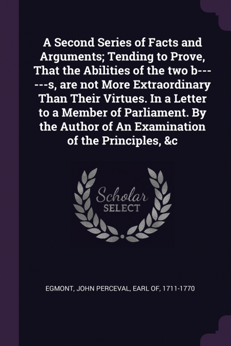 A Second Series of Facts and Arguments; Tending to Prove, That the Abilities of the two b------s, are not More Extraordinary Than Their Virtues. In a Letter to a Member of Parliament. By the Author of