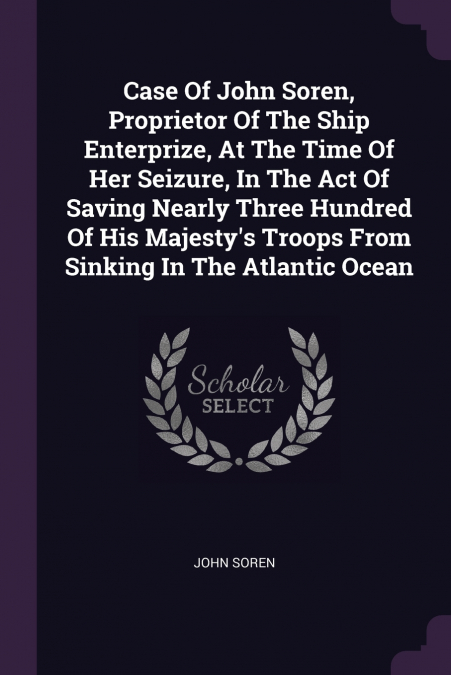 Case Of John Soren, Proprietor Of The Ship Enterprize, At The Time Of Her Seizure, In The Act Of Saving Nearly Three Hundred Of His Majesty’s Troops From Sinking In The Atlantic Ocean