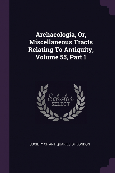 Archaeologia, Or, Miscellaneous Tracts Relating To Antiquity, Volume 55, Part 1