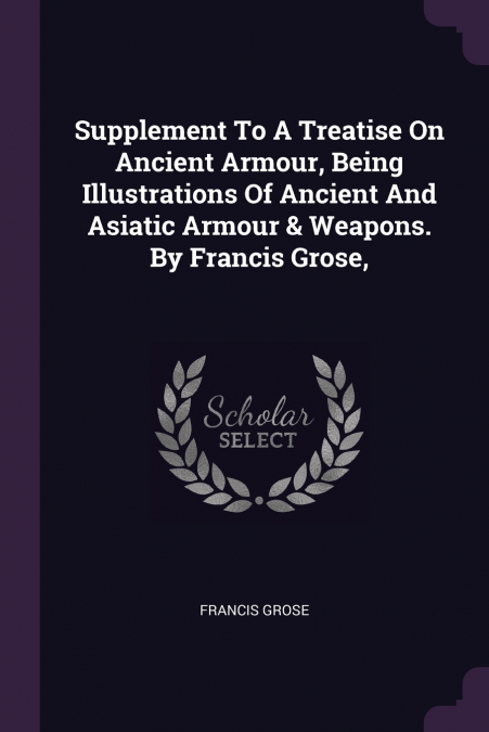 Supplement To A Treatise On Ancient Armour, Being Illustrations Of Ancient And Asiatic Armour & Weapons. By Francis Grose,