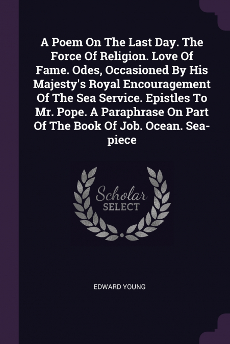 A Poem On The Last Day. The Force Of Religion. Love Of Fame. Odes, Occasioned By His Majesty’s Royal Encouragement Of The Sea Service. Epistles To Mr. Pope. A Paraphrase On Part Of The Book Of Job. Oc