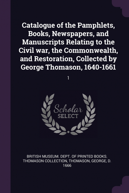 Catalogue of the Pamphlets, Books, Newspapers, and Manuscripts Relating to the Civil war, the Commonwealth, and Restoration, Collected by George Thomason, 1640-1661