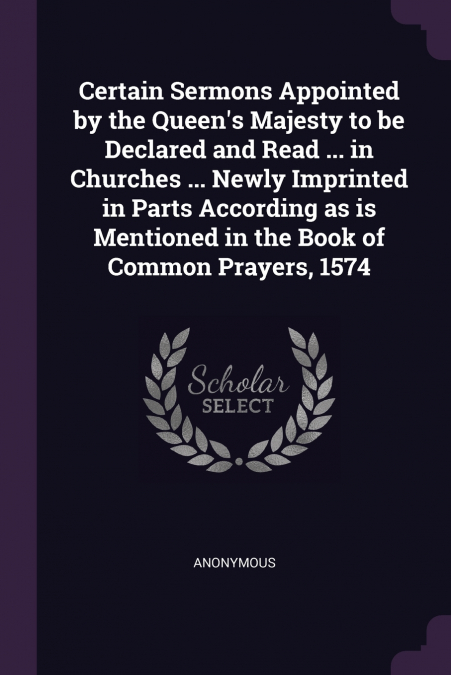 Certain Sermons Appointed by the Queen’s Majesty to be Declared and Read ... in Churches ... Newly Imprinted in Parts According as is Mentioned in the Book of Common Prayers, 1574