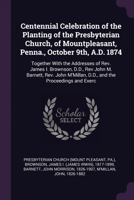 Centennial Celebration of the Planting of the Presbyterian Church, of Mountpleasant, Penna., October 9th, A.D. 1874