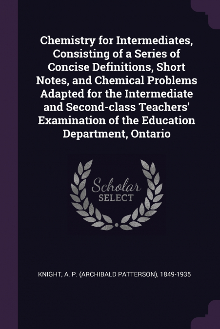 Chemistry for Intermediates, Consisting of a Series of Concise Definitions, Short Notes, and Chemical Problems Adapted for the Intermediate and Second-class Teachers’ Examination of the Education Depa