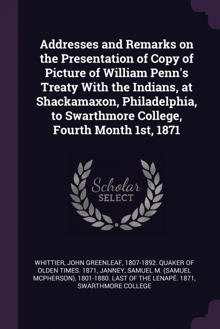 Addresses and Remarks on the Presentation of Copy of Picture of William Penn’s Treaty With the Indians, at Shackamaxon, Philadelphia, to Swarthmore College, Fourth Month 1st, 1871