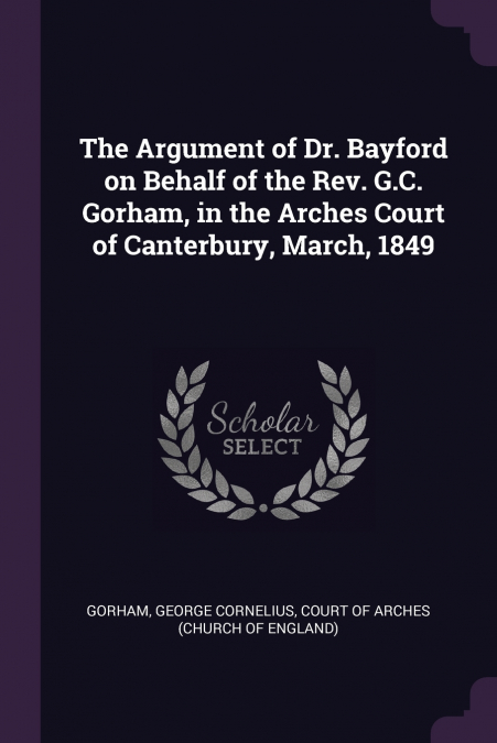 The Argument of Dr. Bayford on Behalf of the Rev. G.C. Gorham, in the Arches Court of Canterbury, March, 1849