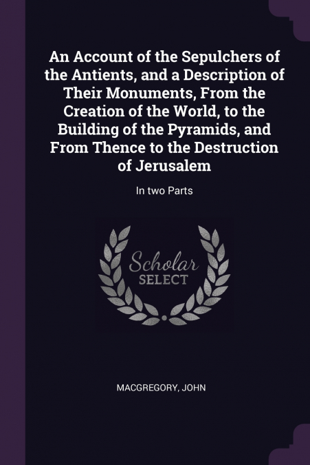 An Account of the Sepulchers of the Antients, and a Description of Their Monuments, From the Creation of the World, to the Building of the Pyramids, and From Thence to the Destruction of Jerusalem