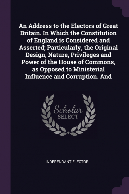 An Address to the Electors of Great Britain. In Which the Constitution of England is Considered and Asserted; Particularly, the Original Design, Nature, Privileges and Power of the House of Commons, a