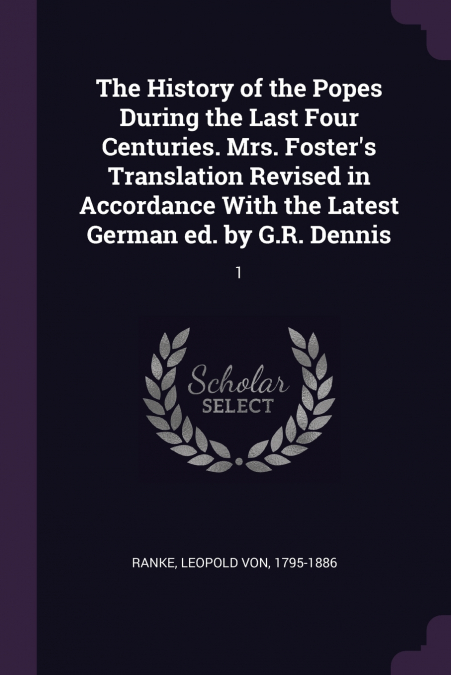 The History of the Popes During the Last Four Centuries. Mrs. Foster’s Translation Revised in Accordance With the Latest German ed. by G.R. Dennis