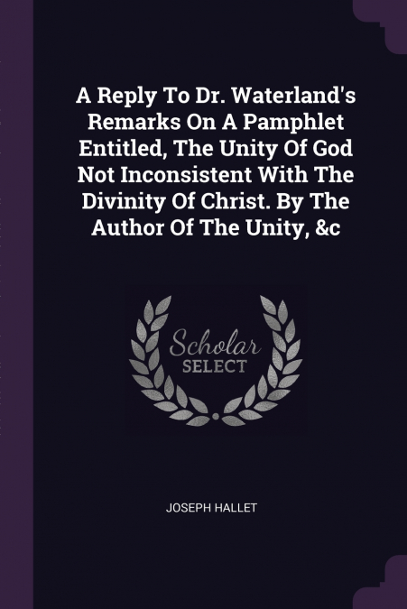 A Reply To Dr. Waterland’s Remarks On A Pamphlet Entitled, The Unity Of God Not Inconsistent With The Divinity Of Christ. By The Author Of The Unity, &c