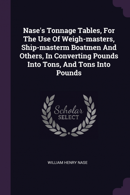 Nase’s Tonnage Tables, For The Use Of Weigh-masters, Ship-masterm Boatmen And Others, In Converting Pounds Into Tons, And Tons Into Pounds