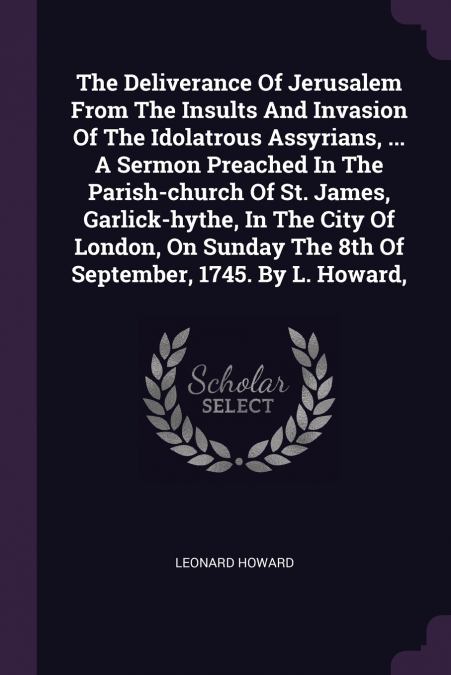 The Deliverance Of Jerusalem From The Insults And Invasion Of The Idolatrous Assyrians, ... A Sermon Preached In The Parish-church Of St. James, Garlick-hythe, In The City Of London, On Sunday The 8th