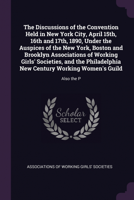 The Discussions of the Convention Held in New York City, April 15th, 16th and 17th, 1890, Under the Auspices of the New York, Boston and Brooklyn Associations of Working Girls’ Societies, and the Phil