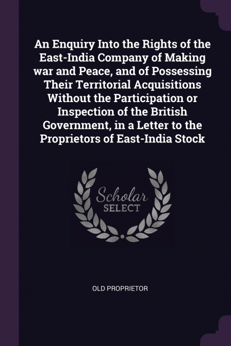 An Enquiry Into the Rights of the East-India Company of Making war and Peace, and of Possessing Their Territorial Acquisitions Without the Participation or Inspection of the British Government, in a L