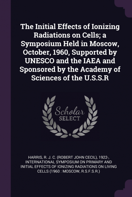 The Initial Effects of Ionizing Radiations on Cells; a Symposium Held in Moscow, October, 1960, Supported by UNESCO and the IAEA and Sponsored by the Academy of Sciences of the U.S.S.R