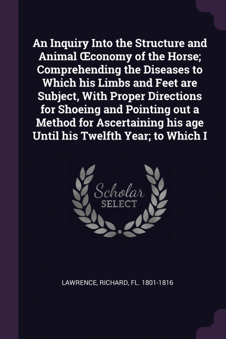 An Inquiry Into the Structure and Animal Œconomy of the Horse; Comprehending the Diseases to Which his Limbs and Feet are Subject, With Proper Directions for Shoeing and Pointing out a Method for Asce