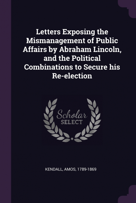 Letters Exposing the Mismanagement of Public Affairs by Abraham Lincoln, and the Political Combinations to Secure his Re-election