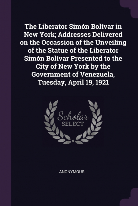 The Liberator Simón Bolívar in New York; Addresses Delivered on the Occassion of the Unveiling of the Statue of the Liberator Simón Bolívar Presented to the City of New York by the Government of Venez