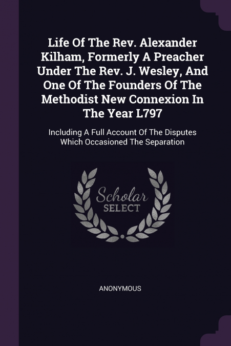 Life Of The Rev. Alexander Kilham, Formerly A Preacher Under The Rev. J. Wesley, And One Of The Founders Of The Methodist New Connexion In The Year L797