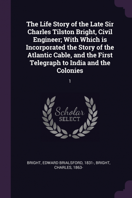 The Life Story of the Late Sir Charles Tilston Bright, Civil Engineer; With Which is Incorporated the Story of the Atlantic Cable, and the First Telegraph to India and the Colonies