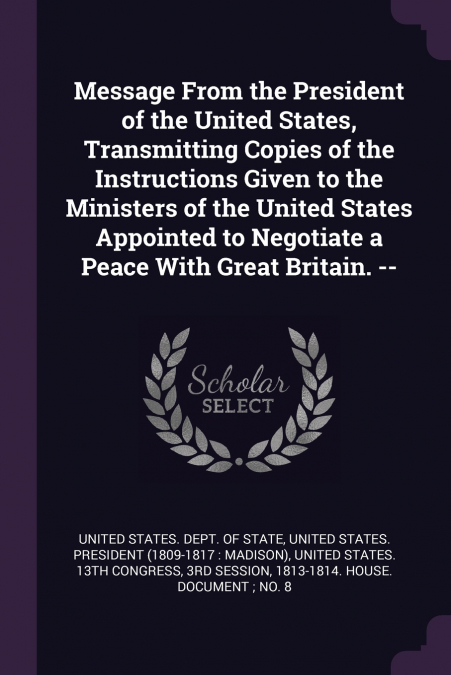 Message From the President of the United States, Transmitting Copies of the Instructions Given to the Ministers of the United States Appointed to Negotiate a Peace With Great Britain. --