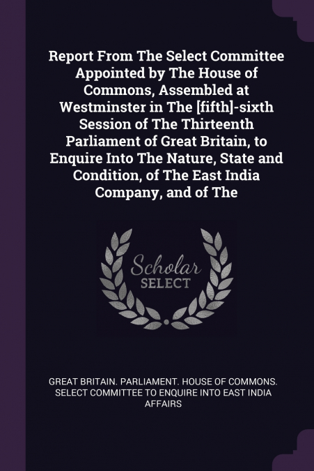Report From The Select Committee Appointed by The House of Commons, Assembled at Westminster in The [fifth]-sixth Session of The Thirteenth Parliament of Great Britain, to Enquire Into The Nature, Sta