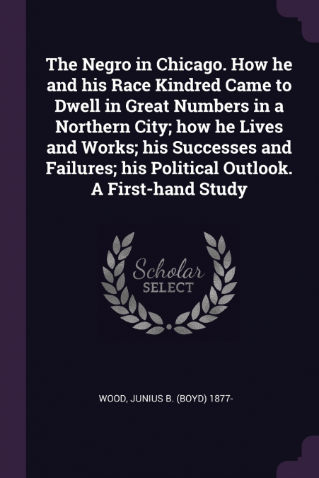 The Negro in Chicago. How he and his Race Kindred Came to Dwell in Great Numbers in a Northern City; how he Lives and Works; his Successes and Failures; his Political Outlook. A First-hand Study