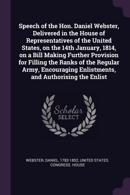 Speech of the Hon. Daniel Webster, Delivered in the House of Representatives of the United States, on the 14th January, 1814, on a Bill Making Further Provision for Filling the Ranks of the Regular Ar